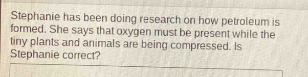 stephanie has been doing research on how petroleum is formed. she says that oxygen must be present while the tiny plants and animals are being compressed. is stephanie correct?