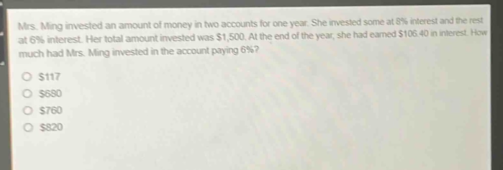 mrs. ming invested an amount of money in two accounts for one year. she invested some at 8% interest and the rest at 6% interest. her total amount invested was $1,500. at the end of the year, she had earned $106.40 in interest. how much had mrs. ming invested in the account paying 6%?\n$117\n$680\n$760\n$820