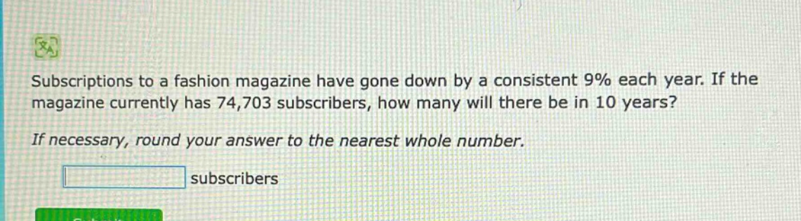 subscriptions to a fashion magazine have gone down by a consistent 9% each year. if the magazine currently has 74,703 subscribers, how many will there be in 10 years? if necessary, round your answer to the nearest whole number. subscribers
