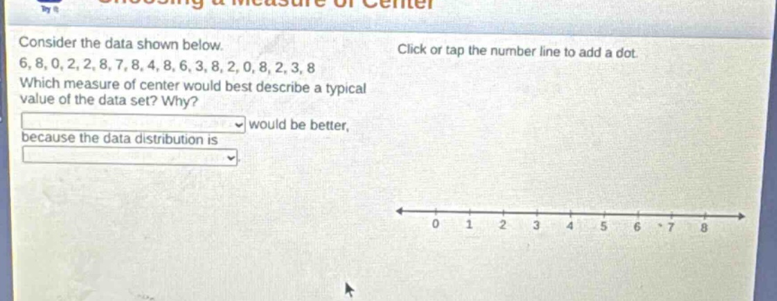 consider the data shown below. 6, 8, 0, 2, 2, 8, 7, 8, 4, 8, 6, 3, 8, 2, 0, 8, 2, 3, 8 which measure of center would best describe a typical value of the data set? why? would be better, because the data distribution is
