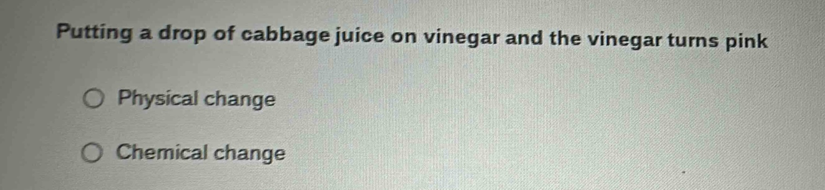 putting a drop of cabbage juice on vinegar and the vinegar turns pink\nphysical change\nchemical change