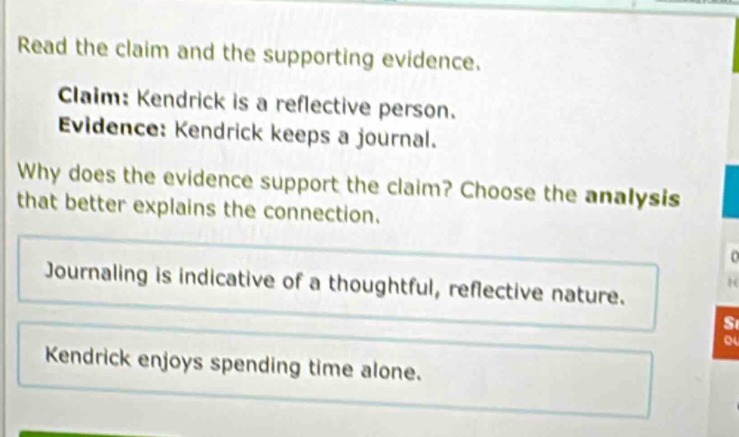 read the claim and the supporting evidence. claim: kendrick is a reflective person. evidence: kendrick keeps a journal. why does the evidence support the claim? choose the analysis that better explains the connection. journaling is indicative of a thoughtful, reflective nature. kendrick enjoys spending time alone.