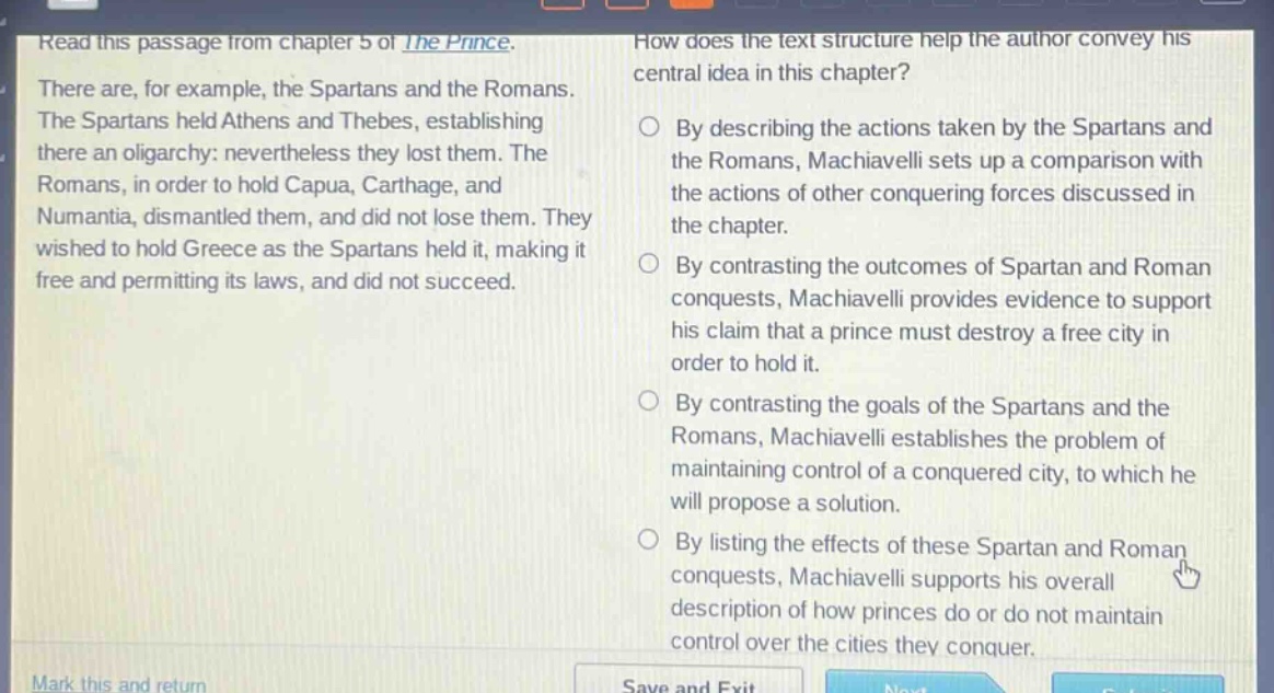 read this passage from chapter 5 of the prince. there are, for example, the spartans and the romans. the spartans held athens and thebes, establishing there an oligarchy: nevertheless they lost them. the romans, in order to hold capua, carthage, and numantia, dismantled them, and did not lose them. they wished to hold greece as the spartans held it, making it free and permitting its laws, and did not succeed. how does the text structure help the author convey his central idea in this chapter? by describing the actions taken by the spartans and the romans, machiavelli sets up a comparison with the actions of other conquering forces discussed in the chapter. by contrasting the outcomes of spartan and roman conquests, machiavelli provides evidence to support his claim that a prince must destroy a free city in order to hold it. by contrasting the goals of the spartans and the romans, machiavelli establishes the problem of maintaining control of a conquered city, to which he will propose a solution. by listing the effects of these spartan and roman conquests, machiavelli supports his overall description of how princes do or do not maintain control over the cities they conquer.