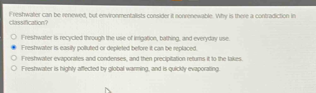 freshwater can be renewed, but environmentalists consider it nonrenewable. why is there a contradiction in classification?\no freshwater is recycled through the use of irrigation, bathing, and everyday use.\no freshwater is easily polluted or depleted before it can be replaced.\no freshwater evaporates and condenses, and then precipitation returns it to the lakes.\no freshwater is highly affected by global warming, and is quickly evaporating.