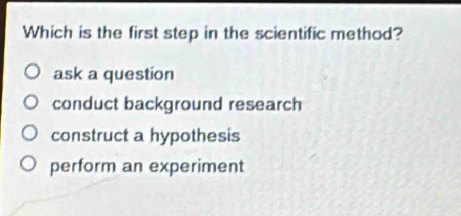 which is the first step in the scientific method?\no ask a question\no conduct background research\no construct a hypothesis\no perform an experiment