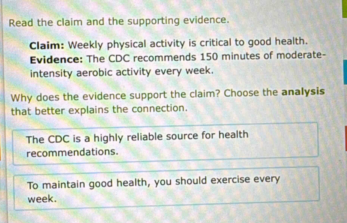 read the claim and the supporting evidence. claim: weekly physical activity is critical to good health. evidence: the cdc recommends 150 minutes of moderate - intensity aerobic activity every week. why does the evidence support the claim? choose the analysis that better explains the connection. the cdc is a highly reliable source for health recommendations. to maintain good health, you should exercise every week.