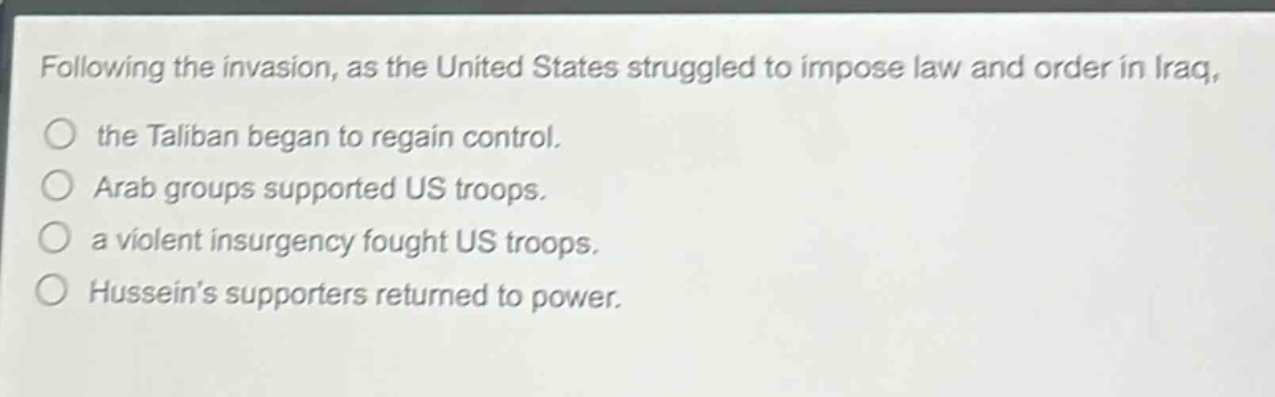 following the invasion, as the united states struggled to impose law and order in iraq, the taliban began to regain control. arab groups supported us troops. a violent insurgency fought us troops. husseins supporters returned to power.