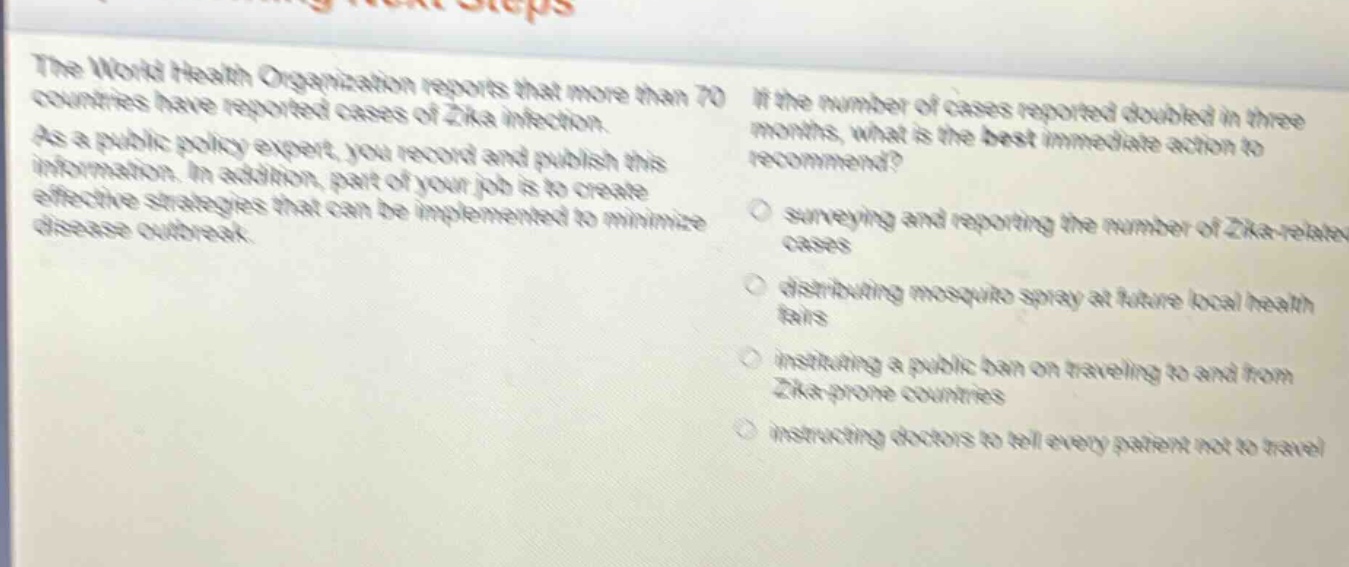 the world health organization reports that more than 70 countries have reported cases of zika infection. as a public policy expert, you record and publish this information. in addition, part of your job is to create effective strategies that can be implemented to minimize disease outbreak. if the number of cases reported doubled in three months, what is the best immediate action to recommend? surveying and reporting the number of zika - related cases distributing mosquito spray at future local health fairs instituting a public ban on traveling to and from zika - prone countries instructing doctors to tell every patient not to travel