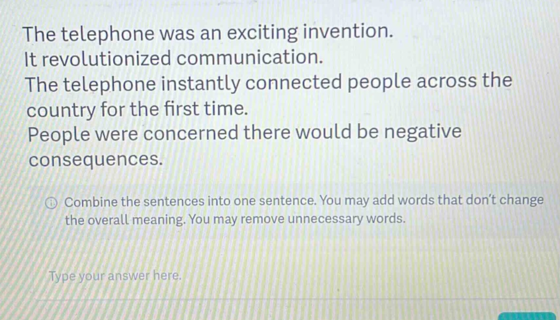 the telephone was an exciting invention. it revolutionized communication. the telephone instantly connected people across the country for the first time. people were concerned there would be negative consequences. combine the sentences into one sentence. you may add words that don’t change the overall meaning. you may remove unnecessary words. type your answer here.