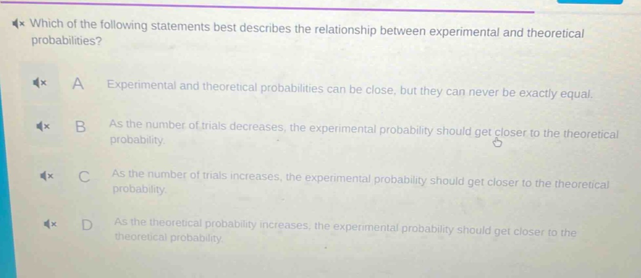 which of the following statements best describes the relationship between experimental and theoretical probabilities? a experimental and theoretical probabilities can be close, but they can never be exactly equal. b as the number of trials decreases, the experimental probability should get closer to the theoretical probability. c as the number of trials increases, the experimental probability should get closer to the theoretical probability. d as the theoretical probability increases, the experimental probability should get closer to the theoretical probability.