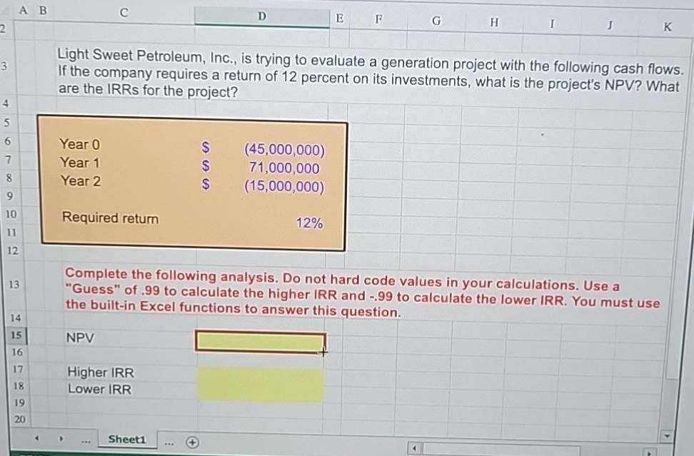light sweet petroleum, inc., is trying to evaluate a generation project with the following cash flows. if the company requires a return of 12 percent on its investments, what is the projects npv? what are the irrs for the project? year 0 $ (45,000,000) year 1 $ 71,000,000 year 2 $ (15,000,000) required return 12% complete the following analysis. do not hard code values in your calculations. use a \guess\ of .99 to calculate the higher irr and -.99 to calculate the lower irr. you must use the built - in excel functions to answer this question. npv higher irr lower irr
