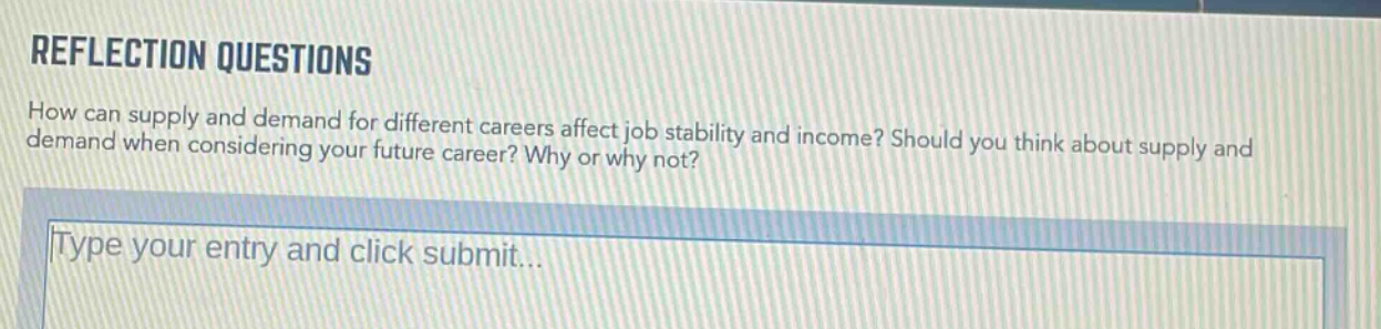 reflection questions\nhow can supply and demand for different careers affect job stability and income? should you think about supply and demand when considering your future career? why or why not?\ntype your entry and click submit...
