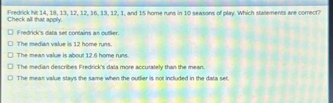fredrick hit 14, 18, 13, 12, 12, 16, 13, 12, 1, and 15 home runs in 10 seasons of play. which statements are correct? check all that apply. fredricks data set contains an outlier. the median value is 12 home runs. the mean value is about 12.6 home runs. the median describes fredricks data more accurately than the mean. the mean value stays the same when the outlier is not included in the data set.