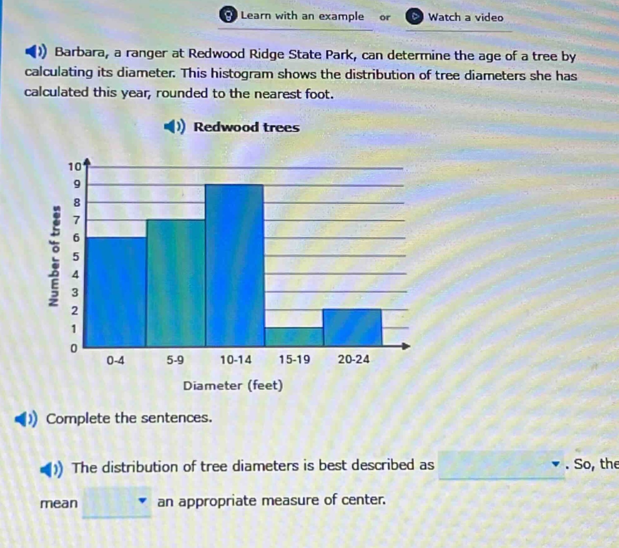 barbara, a ranger at redwood ridge state park, can determine the age of a tree by calculating its diameter. this histogram shows the distribution of tree diameters she has calculated this year, rounded to the nearest foot. redwood trees. complete the sentences. the distribution of tree diameters is best described as. so, the mean an appropriate measure of center.