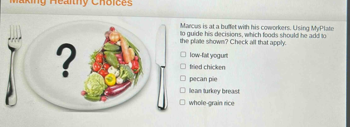 marcus is at a buffet with his coworkers. using myplate to guide his decisions, which foods should he add to the plate shown? check all that apply. low - fat yogurt fried chicken pecan pie lean turkey breast whole - grain rice