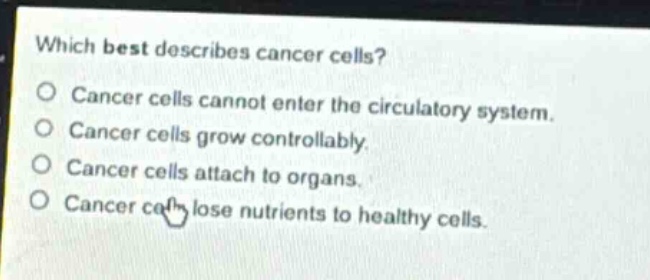 which best describes cancer cells?\no cancer cells cannot enter the circulatory system.\no cancer cells grow controllably.\no cancer cells attach to organs.\no cancer cells lose nutrients to healthy cells.
