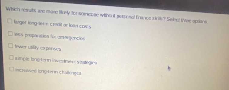 which results are more likely for someone without personal finance skills? select three options. larger long - term credit or loan costs less preparation for emergencies fewer utility expenses simple long - term investment strategies increased long - term challenges