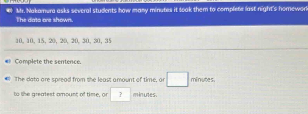mr. nakamura asks several students how many minutes it took them to complete last nights homework. the data are shown. 10, 10, 15, 20, 20, 20, 30, 30, 35. complete the sentence. the data are spread from the least amount of time, or blank minutes, to the greatest amount of time, or ? minutes.