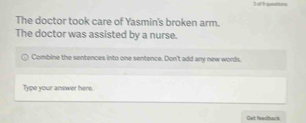the doctor took care of yasmins broken arm. the doctor was assisted by a nurse. combine the sentences into one sentence. dont add any new words. type your answer here.