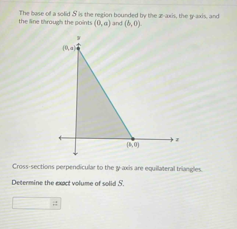 the base of a solid s is the region bounded by the x - axis, the y - axis, and the line through the points (0,a) and (b,0). cross - sections perpendicular to the y - axis are equilateral triangles. determine the exact volume of solid s.