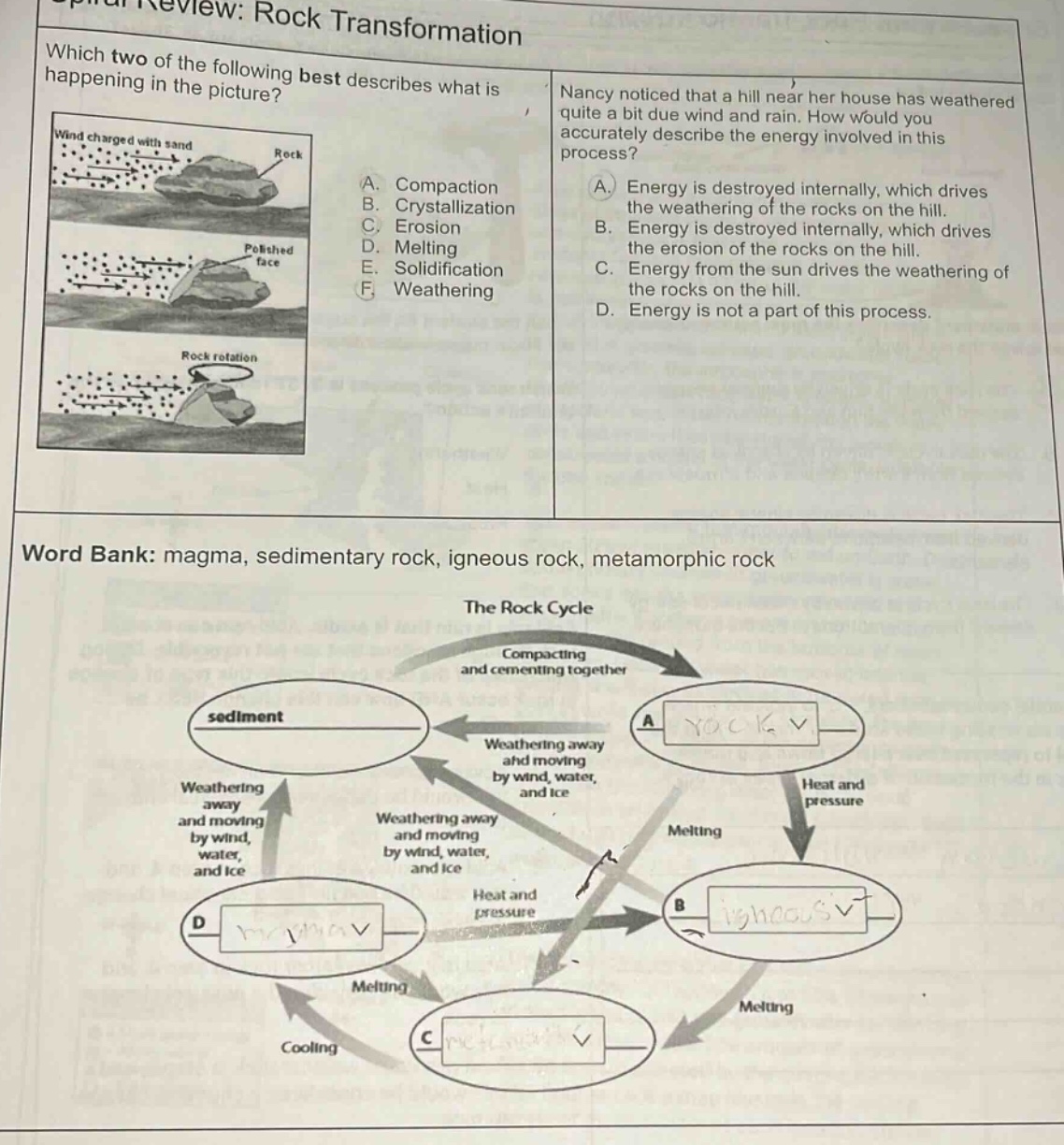 chapter review: rock transformation\nwhich two of the following best describes what is happening in the picture?\nnancy noticed that a hill near her house has weathered quite a bit due wind and rain. how would you accurately describe the energy involved in this process?\na. compaction\nb. crystallization\nc. erosion\nd. melting\ne. solidification\nf. weathering\na. energy is destroyed internally, which drives the weathering of the rocks on the hill.\nb. energy is destroyed internally, which drives the erosion of the rocks on the hill.\nc. energy from the sun drives the weathering of the rocks on the hill.\nd. energy is not a part of this process.\nword bank: magma, sedimentary rock, igneous rock, metamorphic rock\nthe rock cycle\ncompacting and cementing together\nweathering away and moving by wind, water, and ice\nweathering away and moving by wind, water, and ice\nweathering away and moving by wind, water, and ice\nheat and pressure\nmelting\nmelting\ncooling