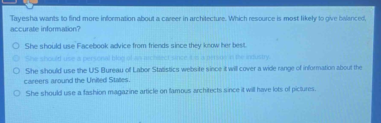 tayesha wants to find more information about a career in architecture. which resource is most likely to give balanced, accurate information? she should use facebook advice from friends since they know her best. she should use a personal blog of an architect since it is a person in the industry. she should use the us bureau of labor statistics website since it will cover a wide range of information about the careers around the united states. she should use a fashion magazine article on famous architects since it will have lots of pictures.