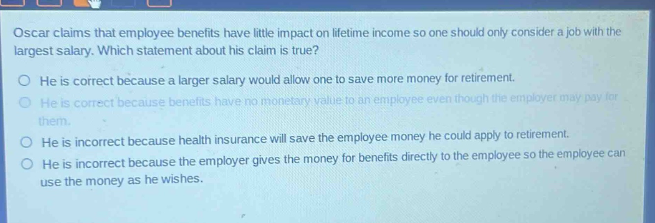 oscar claims that employee benefits have little impact on lifetime income so one should only consider a job with the largest salary. which statement about his claim is true? he is correct because a larger salary would allow one to save more money for retirement. he is correct because benefits have no monetary value to an employee even though the employer may pay for them. he is incorrect because health insurance will save the employee money he could apply to retirement. he is incorrect because the employer gives the money for benefits directly to the employee so the employee can use the money as he wishes.