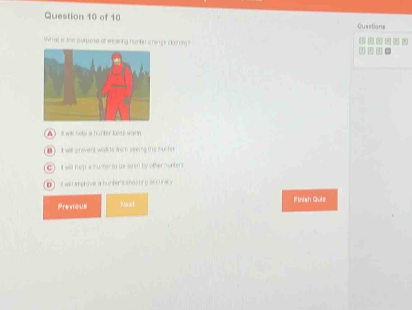 question 10 of 10\nwhat is the purpose of wearing hunter orange clothing?\na it will help a hunter keep warm\nb it will prevent wildlife from seeing the hunter\nc it will help a hunter to be seen by other hunters\nd it will improve a hunters shooting accuracy