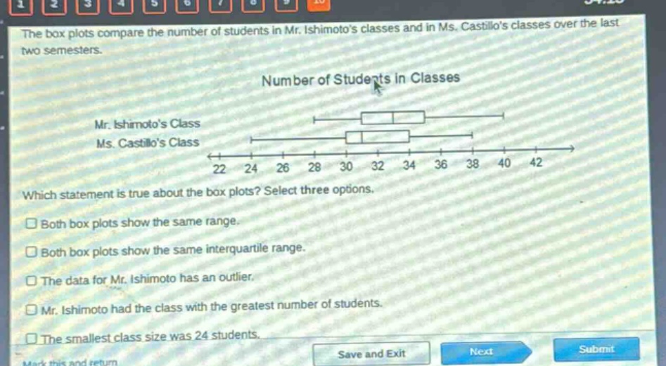 the box plots compare the number of students in mr. ishimotos classes and in ms. castillos classes over the last two semesters. number of students in classes mr. ishimotos class ms. castillos class 22 24 26 28 30 32 34 36 38 40 42 which statement is true about the box plots? select three options. both box plots show the same range. both box plots show the same interquartile range. the data for mr. ishimoto has an outlier. mr. ishimoto had the class with the greatest number of students. the smallest class size was 24 students.