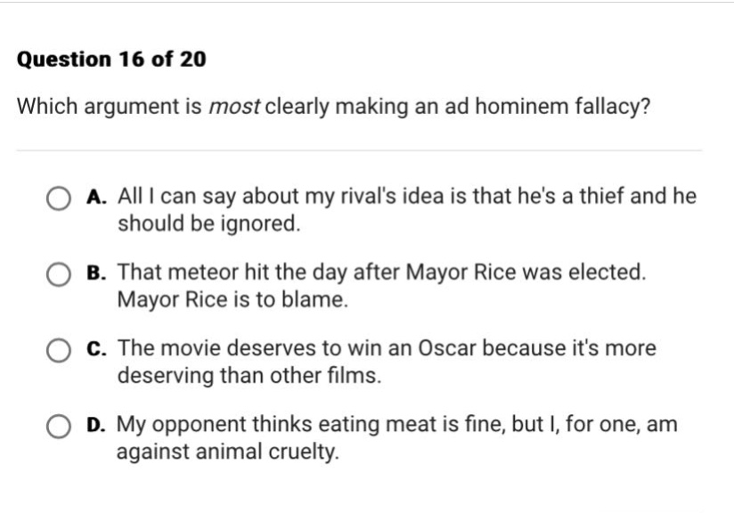 question 16 of 20 which argument is most clearly making an ad hominem fallacy? a. all i can say about my rivals idea is that hes a thief and he should be ignored. b. that meteor hit the day after mayor rice was elected. mayor rice is to blame. c. the movie deserves to win an oscar because its more deserving than other films. d. my opponent thinks eating meat is fine, but i, for one, am against animal cruelty.