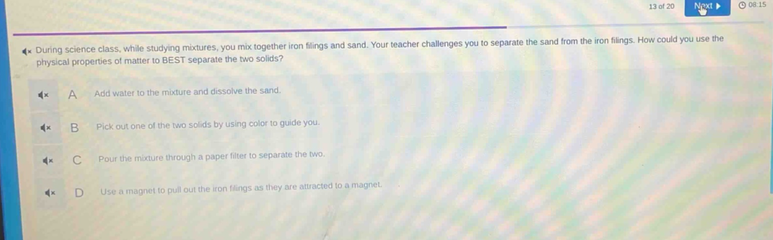 during science class, while studying mixtures, you mix together iron filings and sand. your teacher challenges you to separate the sand from the iron filings. how could you use the physical properties of matter to best separate the two solids? a add water to the mixture and dissolve the sand. b pick out one of the two solids by using color to guide you. c pour the mixture through a paper filter to separate the two. d use a magnet to pull out the iron filings as they are attracted to a magnet.