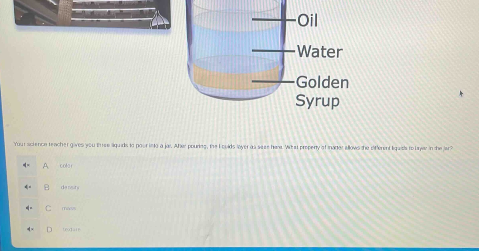 your science teacher gives you three liquids to pour into a jar. after pouring, the liquids layer as seen here. what property of matter allows the different liquids to layer in the jar? a color b density c mass d texture