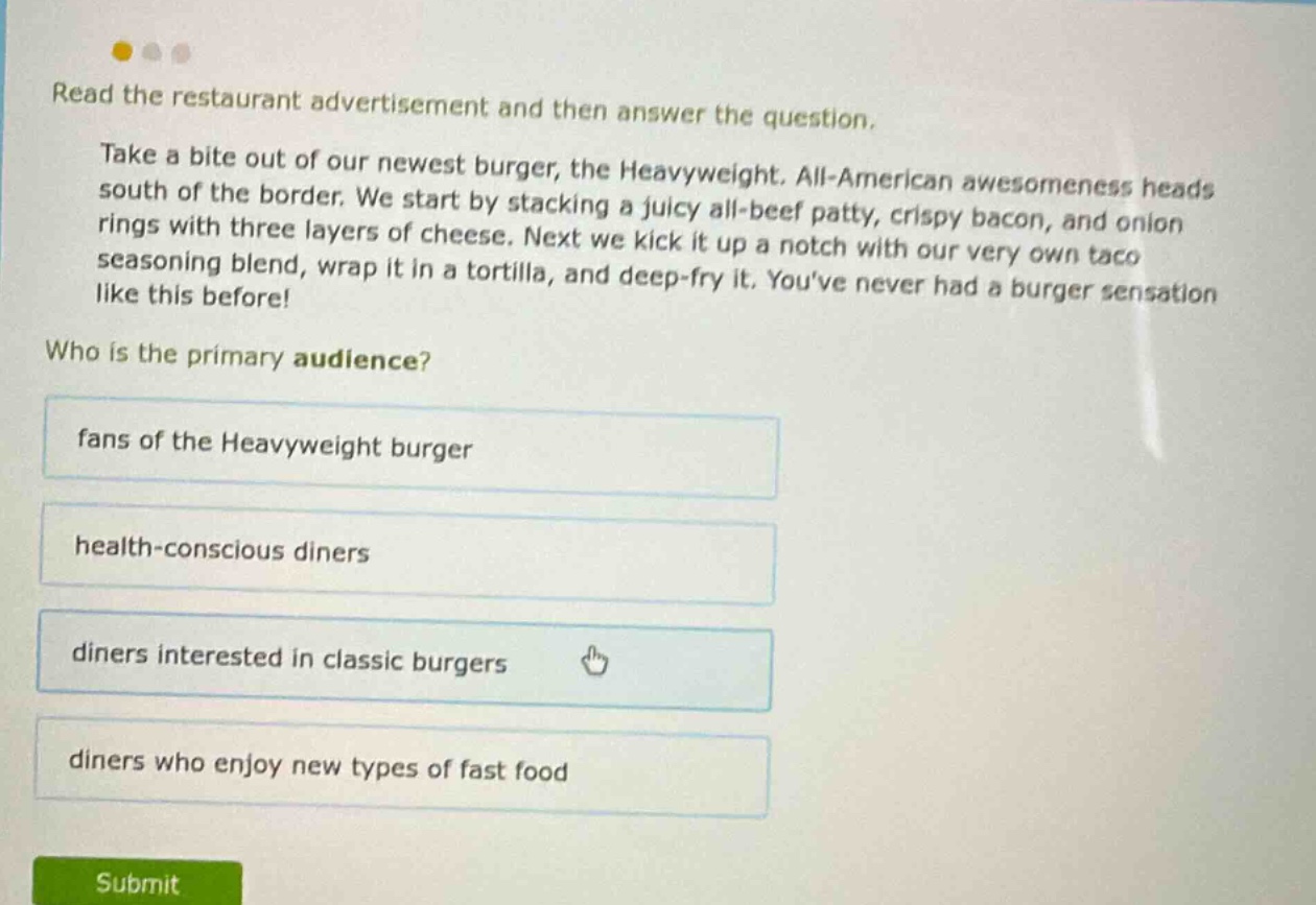 read the restaurant advertisement and then answer the question. take a bite out of our newest burger, the heavyweight. all - american awesomeness heads south of the border. we start by stacking a juicy all - beef patty, crispy bacon, and onion rings with three layers of cheese. next we kick it up a notch with our very own taco seasoning blend, wrap it in a tortilla, and deep - fry it. youve never had a burger sensation like this before! who is the primary audience? fans of the heavyweight burger health - conscious diners diners interested in classic burgers diners who enjoy new types of fast food