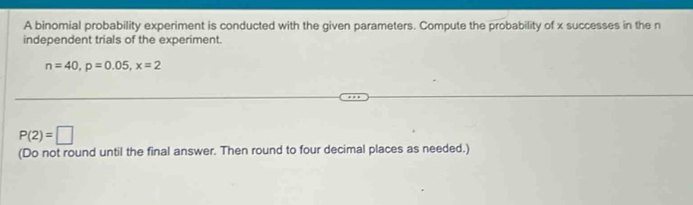 a binomial probability experiment is conducted with the given parameters. compute the probability of x successes in the n independent trials of the experiment. n = 40, p = 0.05, x = 2 p(2)= (do not round until the final answer. then round to four decimal places as needed.)