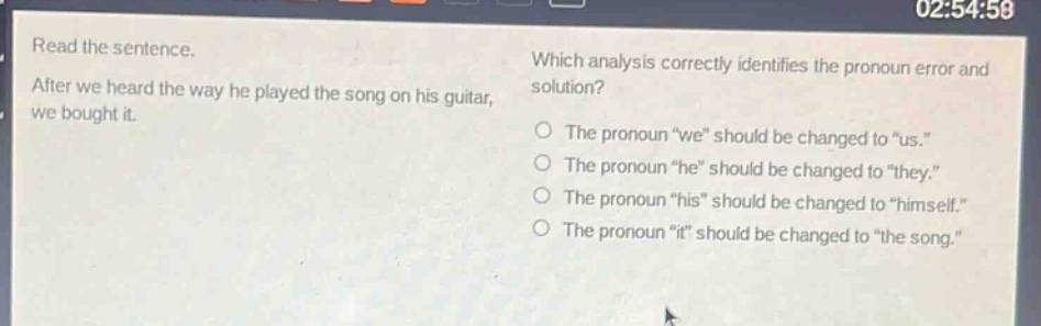 read the sentence. after we heard the way he played the song on his guitar, we bought it. which analysis correctly identifies the pronoun error and solution? the pronoun \we\ should be changed to \us.\ the pronoun \he\ should be changed to \they.\ the pronoun \his\ should be changed to \himself.\ the pronoun \it\ should be changed to \the song.\