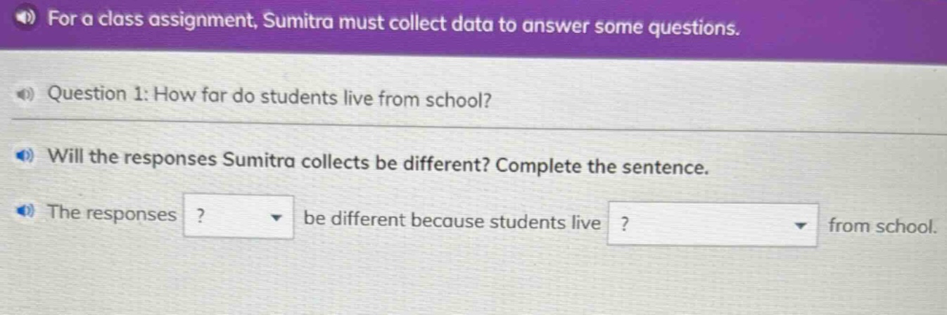 for a class assignment, sumitra must collect data to answer some questions. question 1: how far do students live from school? will the responses sumitra collects be different? complete the sentence. the responses ? be different because students live ? from school.