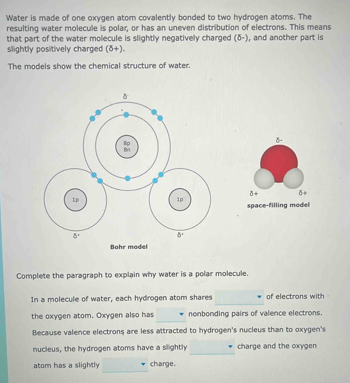 water is made of one oxygen atom covalently bonded to two hydrogen atoms. the resulting water molecule is polar, or has an uneven distribution of electrons. this means that part of the water molecule is slightly negatively charged (δ-), and another part is slightly positively charged (δ+). the models show the chemical structure of water. complete the paragraph to explain why water is a polar molecule. in a molecule of water, each hydrogen atom shares of electrons with the oxygen atom. oxygen also has nonbonding pairs of valence electrons. because valence electrons are less attracted to hydrogens nucleus than to oxygens nucleus, the hydrogen atoms have a slightly charge and the oxygen atom has a slightly charge.
