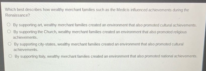 which best describes how wealthy merchant families such as the medicis influenced achievements during the renaissance?\nby supporting art, wealthy merchant families created an environment that also promoted cultural achievements.\nby supporting the church, wealthy merchant families created an environment that also promoted religious achievements.\nby supporting city - states, wealthy merchant families created an environment that also promoted cultural achievements.\nby supporting italy, wealthy merchant families created an environment that also promoted national achievements.