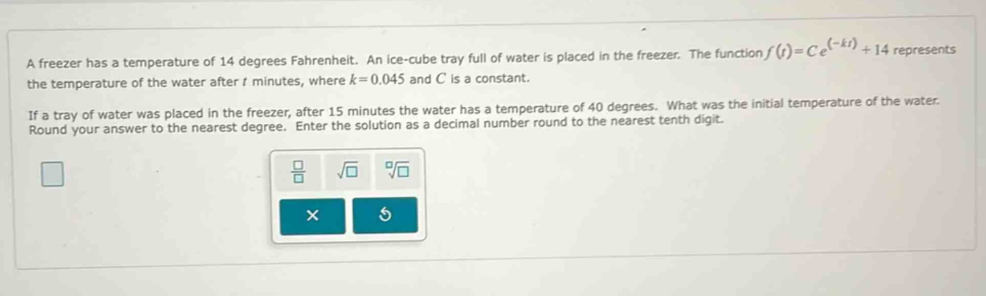 a freezer has a temperature of 14 degrees fahrenheit. an ice - cube tray full of water is placed in the freezer. the function f(t)=ce^(-kt)+14 represents the temperature of the water after t minutes, where k = 0.045 and c is a constant. if a tray of water was placed in the freezer, after 15 minutes the water has a temperature of 40 degrees. what was the initial temperature of the water. round your answer to the nearest degree. enter the solution as a decimal number round to the nearest tenth digit.