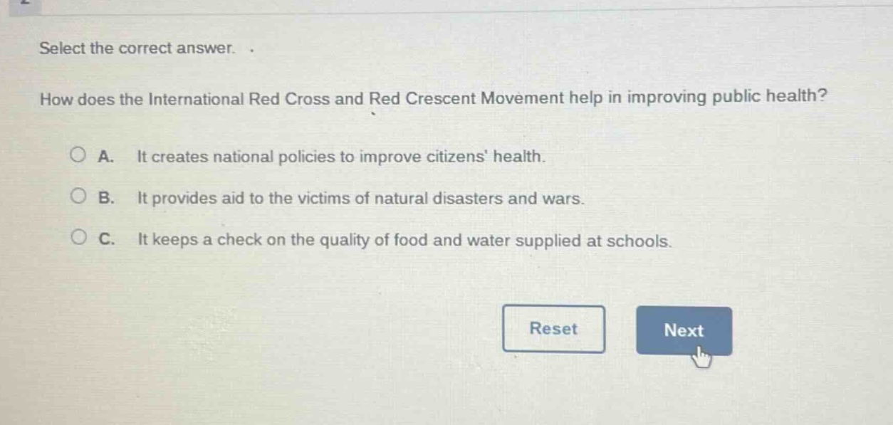 select the correct answer. how does the international red cross and red crescent movement help in improving public health? a. it creates national policies to improve citizens health. b. it provides aid to the victims of natural disasters and wars. c. it keeps a check on the quality of food and water supplied at schools.