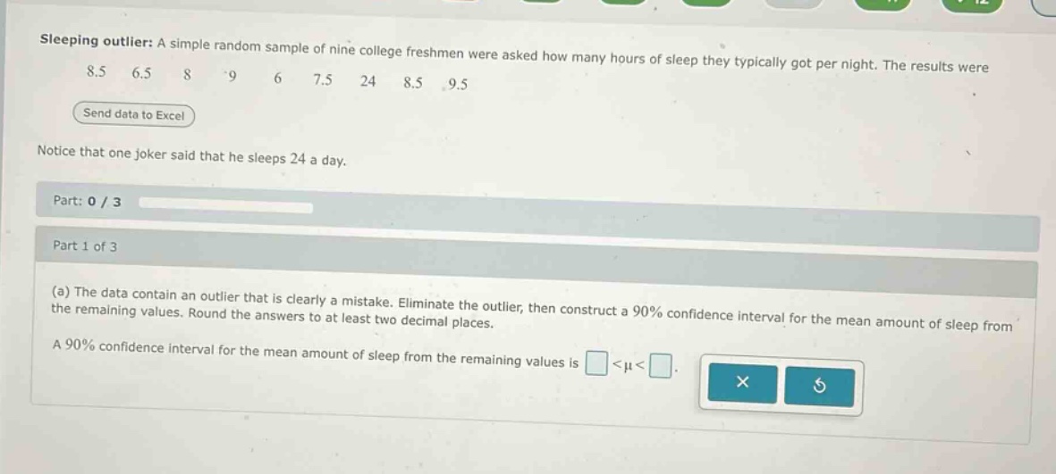 sleeping outlier: a simple random sample of nine college freshmen were asked how many hours of sleep they typically got per night. the results were 8.5 6.5 8 9 6 7.5 24 8.5 9.5 send data to excel notice that one joker said that he sleeps 24 a day. part: 0 / 3 part 1 of 3 (a) the data contain an outlier that is clearly a mistake. eliminate the outlier, then construct a 90% confidence interval for the mean amount of sleep from the remaining values. round the answers to at least two decimal places. a 90% confidence interval for the mean amount of sleep from the remaining values is <μ<.