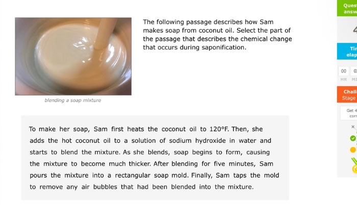 the following passage describes how sam makes soap from coconut oil. select the part of the passage that describes the chemical change that occurs during saponification. to make her soap, sam first heats the coconut oil to 120°f. then, she adds the hot coconut oil to a solution of sodium hydroxide in water and starts to blend the mixture. as she blends, soap begins to form, causing the mixture to become much thicker. after blending for five minutes, sam pours the mixture into a rectangular soap mold. finally, sam taps the mold to remove any air bubbles that had been blended into the mixture.