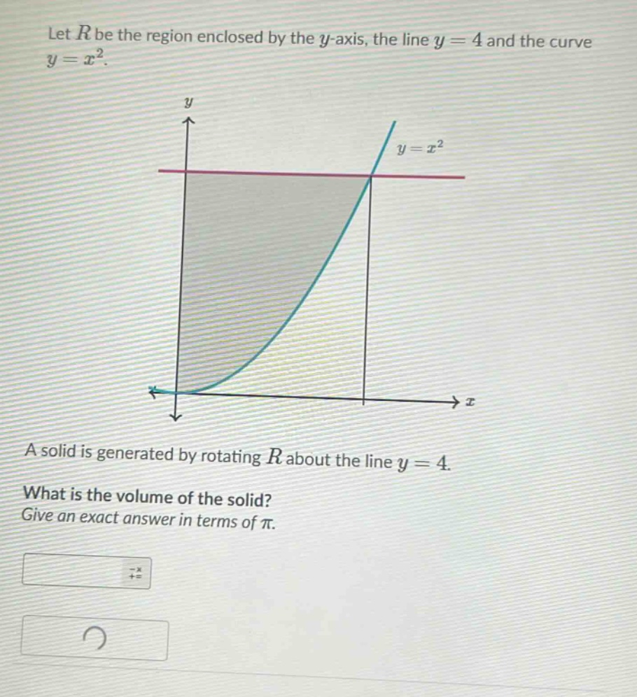 let r be the region enclosed by the y - axis, the line y = 4 and the curve y = x². a solid is generated by rotating r about the line y = 4. what is the volume of the solid? give an exact answer in terms of π.