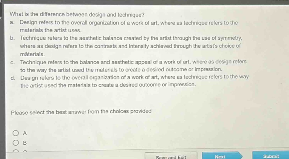what is the difference between design and technique? a. design refers to the overall organization of a work of art, where as technique refers to the materials the artist uses. b. technique refers to the aesthetic balance created by the artist through the use of symmetry, where as design refers to the contrasts and intensity achieved through the artists choice of materials. c. technique refers to the balance and aesthetic appeal of a work of art, where as design refers to the way the artist used the materials to create a desired outcome or impression. d. design refers to the overall organization of a work of art, where as technique refers to the way the artist used the materials to create a desired outcome or impression. please select the best answer from the choices provided