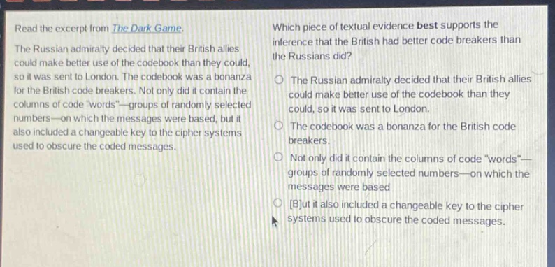 read the excerpt from the dark game. the russian admiralty decided that their british allies could make better use of the codebook than they could, so it was sent to london. the codebook was a bonanza for the british code breakers. not only did it contain the columns of code “words”—groups of randomly selected numbers—on which the messages were based, but it also included a changeable key to the cipher systems used to obscure the coded messages. which piece of textual evidence best supports the inference that the british had better code breakers than the russians did? the russian admiralty decided that their british allies could make better use of the codebook than they could, so it was sent to london. the codebook was a bonanza for the british code breakers. not only did it contain the columns of code “words”—groups of randomly selected numbers—on which the messages were based but it also included a changeable key to the cipher systems used to obscure the coded messages.
