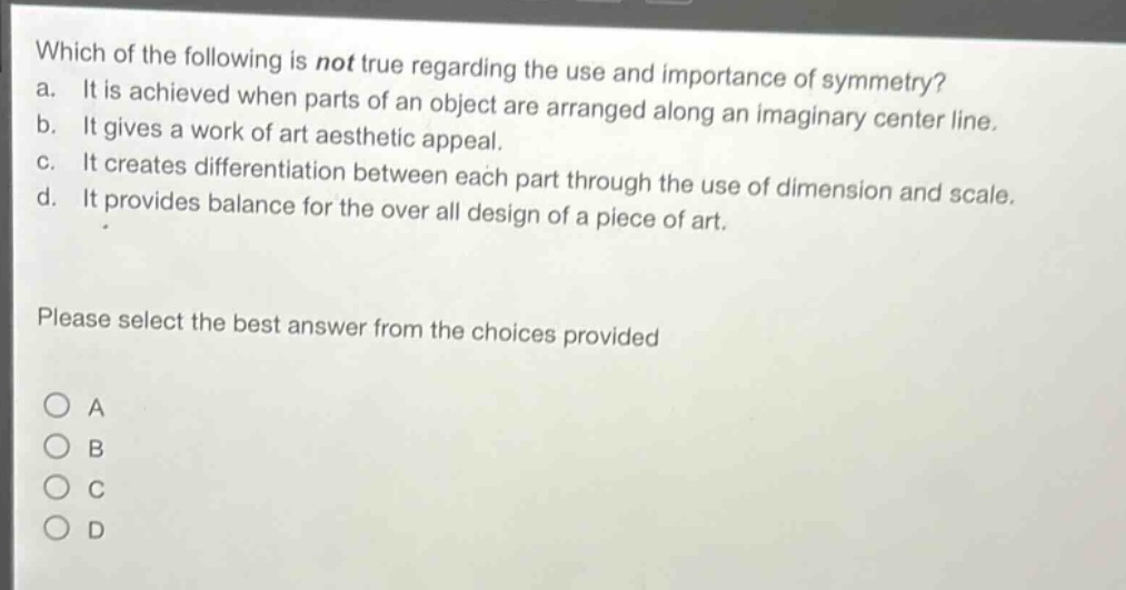 which of the following is not true regarding the use and importance of symmetry? a. it is achieved when parts of an object are arranged along an imaginary center line. b. it gives a work of art aesthetic appeal. c. it creates differentiation between each part through the use of dimension and scale. d. it provides balance for the over all design of a piece of art. please select the best answer from the choices provided a b c d