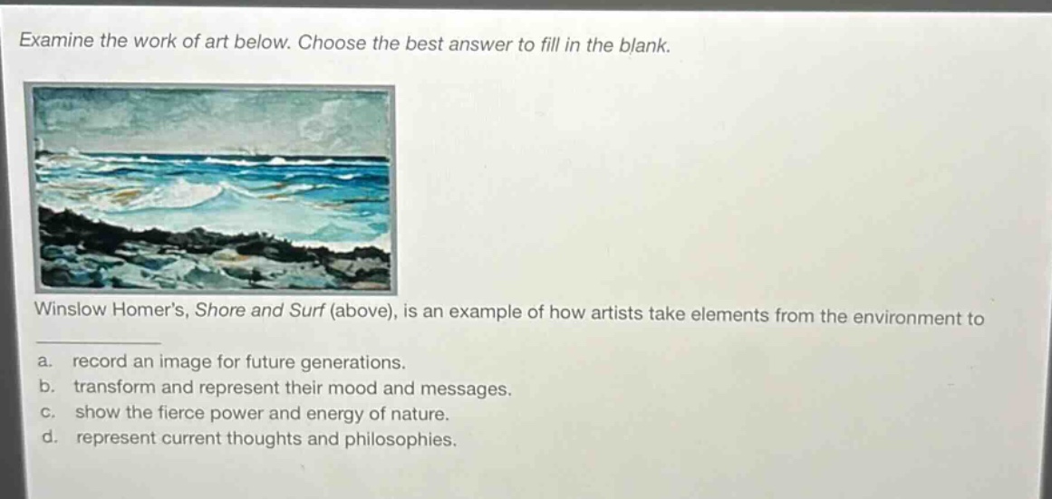 examine the work of art below. choose the best answer to fill in the blank. winslow homers, shore and surf (above), is an example of how artists take elements from the environment to a. record an image for future generations. b. transform and represent their mood and messages. c. show the fierce power and energy of nature. d. represent current thoughts and philosophies.