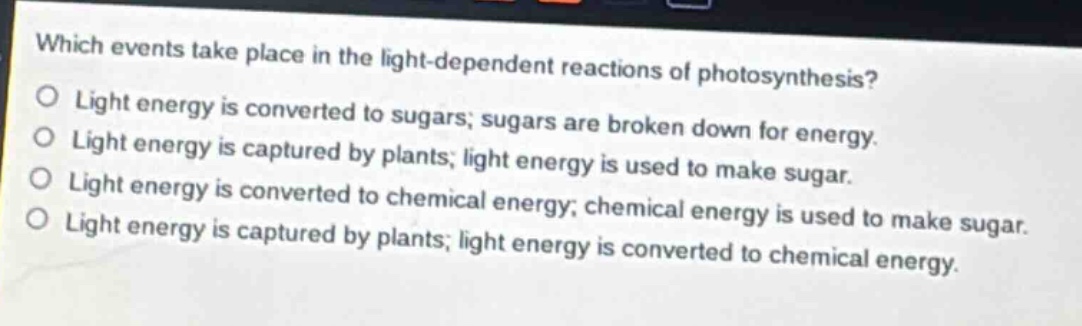which events take place in the light - dependent reactions of photosynthesis?\no light energy is converted to sugars; sugars are broken down for energy.\no light energy is captured by plants; light energy is used to make sugar.\no light energy is converted to chemical energy; chemical energy is used to make sugar.\no light energy is captured by plants; light energy is converted to chemical energy.
