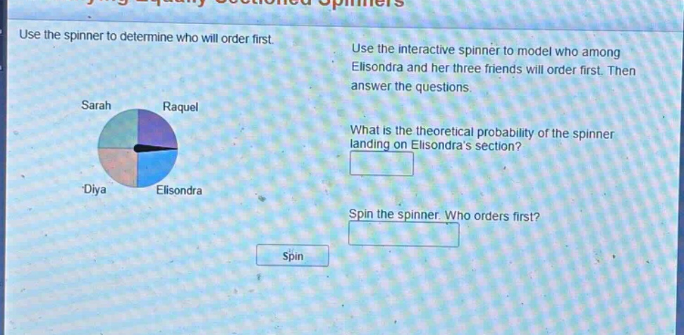 use the spinner to determine who will order first. use the interactive spinner to model who among elisondra and her three friends will order first. then answer the questions. what is the theoretical probability of the spinner landing on elisondras section? spin the spinner. who orders first? spin