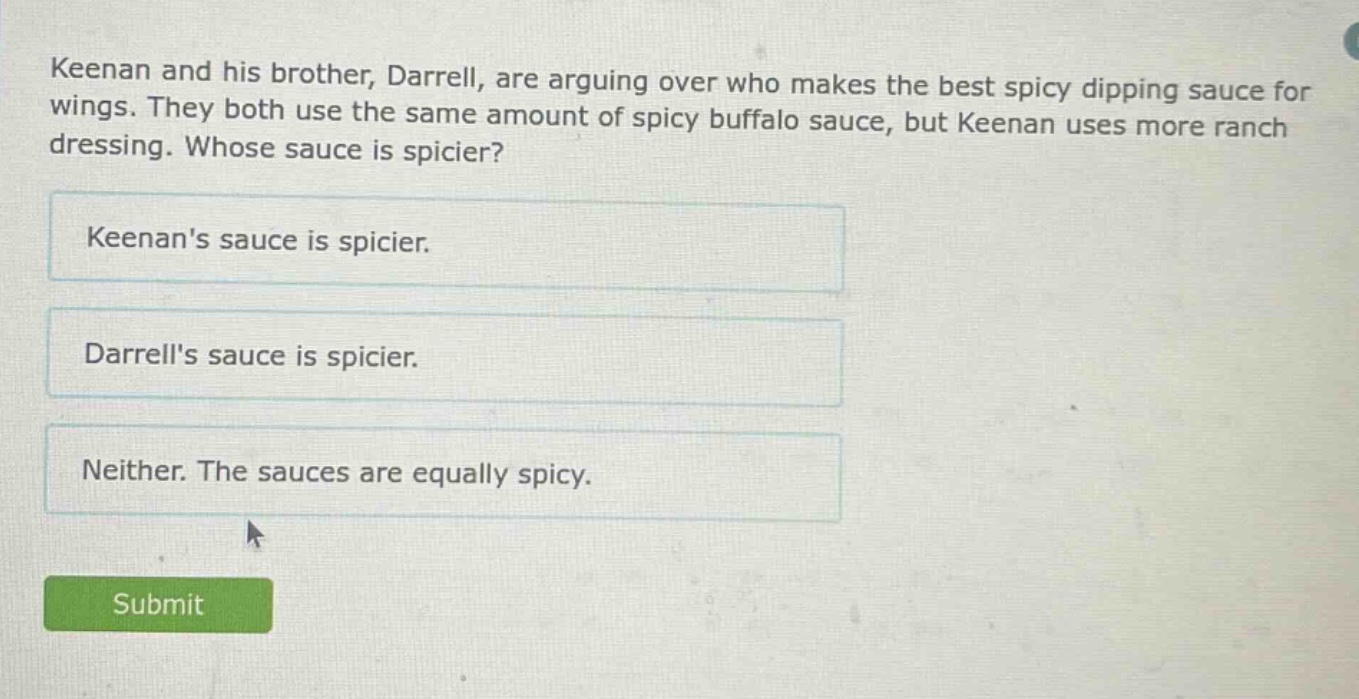 keenan and his brother, darrell, are arguing over who makes the best spicy dipping sauce for wings. they both use the same amount of spicy buffalo sauce, but keenan uses more ranch dressing. whose sauce is spicier? keenans sauce is spicier. darrells sauce is spicier. neither. the sauces are equally spicy.